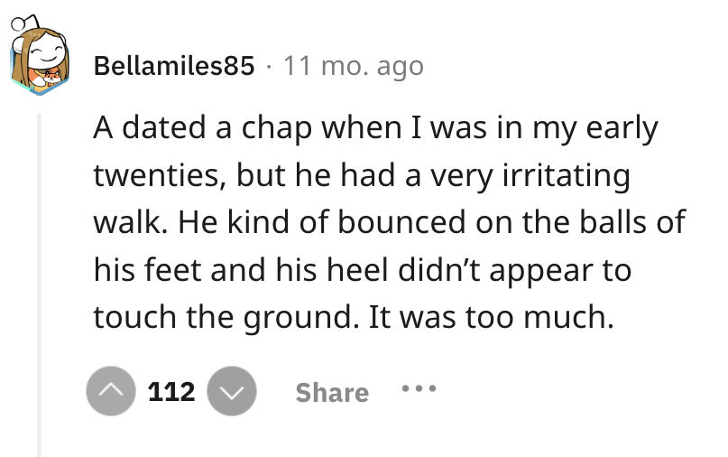 number - Bellamiles85 11 mo. ago A dated a chap when I was in my early twenties, but he had a very irritating walk. He kind of bounced on the balls of his feet and his heel didn't appear to touch the ground. It was too much. 112